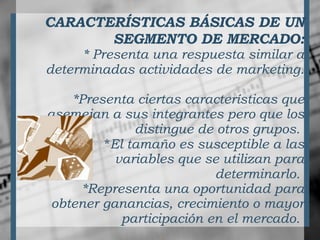 CARACTERÍSTICAS BÁSICAS DE UN SEGMENTO DE MERCADO: * Presenta una respuesta similar a determinadas actividades de marketing.   *Presenta ciertas características que asemejan a sus integrantes pero que los distingue de otros grupos.   * El tamaño es susceptible a las variables que se utilizan para determinarlo.   *Representa una oportunidad para obtener ganancias, crecimiento o mayor participación en el mercado.   
