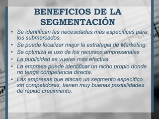 BENEFICIOS DE LA SEGMENTACIÓN Se identifican las necesidades más específicas para los submercados.  Se puede focalizar mejor la estrategia de Marketing.  Se optimiza el uso de los recursos empresariales  La publicidad se vuelve más efectiva.  La empresa puede identificar un nicho propio donde no tenga competencia directa.  Las empresas que atacan un segmento específico sin competidores, tienen muy buenas posibilidades de rápido crecimiento.  