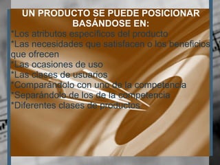UN PRODUCTO SE PUEDE POSICIONAR BASÁNDOSE EN: *Los atributos específicos del producto *Las necesidades que satisfacen o los beneficios que ofrecen *Las ocasiones de uso *Las clases de usuarios *Comparándolo con uno de la competencia *Separándolo de los de la competencia *Diferentes clases de productos 