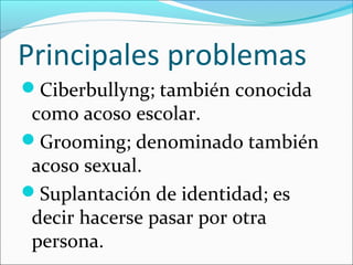 Principales problemas
Ciberbullyng; también conocida
como acoso escolar.
Grooming; denominado también
acoso sexual.
Suplantación de identidad; es
decir hacerse pasar por otra
persona.
 