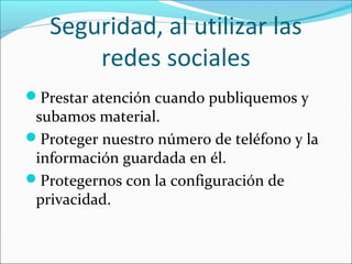 Seguridad, al utilizar las
redes sociales
Prestar atención cuando publiquemos y
subamos material.
Proteger nuestro número de teléfono y la
información guardada en él.
Protegernos con la configuración de
privacidad.
 