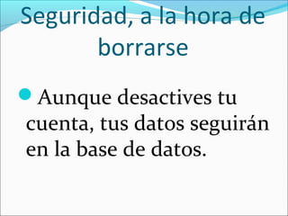 Seguridad, a la hora de
borrarse
Aunque desactives tu
cuenta, tus datos seguirán
en la base de datos.
 