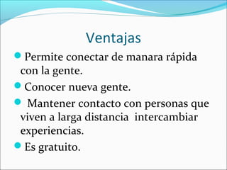 Ventajas
Permite conectar de manara rápida
con la gente.
Conocer nueva gente.
 Mantener contacto con personas que
viven a larga distancia intercambiar
experiencias.
Es gratuito.
 