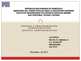 REPÚBLICA BOLIVARIANA DE VENEZUELA
MINISTERIO DEL PODER POPULAR PARA LA EDUCACION SUPERIOR
INSTITUTO UNIVERSITARIO POLITÈCNICO SANTIAGO MARIÑO
SAN CRISTOBAL- ESTADO TÁCHIRA

SISTEMA Y PROCEDIMIENTOS
ADMINISTRATIVOS
(MANUAL ADMINISTRATIVO)

ALUMNO:
Berrios Z. Anjhonny J.
C.I: 23.636.917
PROFESOR:
Ing. Noris

Diciembre de 2013

 