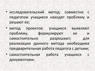 • исследовательский метод: совместно с
  педагогом учащиеся находят проблему и
  решают ее;
• метод проектов: учащиеся выявляют
  проблему,     формулируют        ее     и
  самостоятельно      разрешают;        для
  реализации данного метода необходима
  предварительная работа педагога с детьми;
• самостоятельная работа учащихся с
  документами.
 