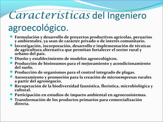 Características del Ingeniero
agroecológico.
 Formulación y desarrollo de proyectos productivos agrícolas, pecuarios
y ambientales, ya sean de carácter privado o de interés comunitario.
 Investigación, incorporación, desarrollo e implementación de técnicas
de agricultura alternativa que permitan fortalecer el sector rural y
urbano del país.
 Diseño y establecimiento de modelos agroecológicos.
 Producción de bioinsumos para el mejoramiento y acondicionamiento
del suelo.
 Producción de organismos para el control integrado de plagas.
 Asesoramiento y promoción para la creación de microempresas rurales
a partir del agronegocio.
 Recuperación de la biodiversidad faunística, florística, microbiológica y
cultural.
 Participación en estudios de impacto ambiental en agroecosistemas.
 Transformación de los productos primarios para comercialización
directa.
 