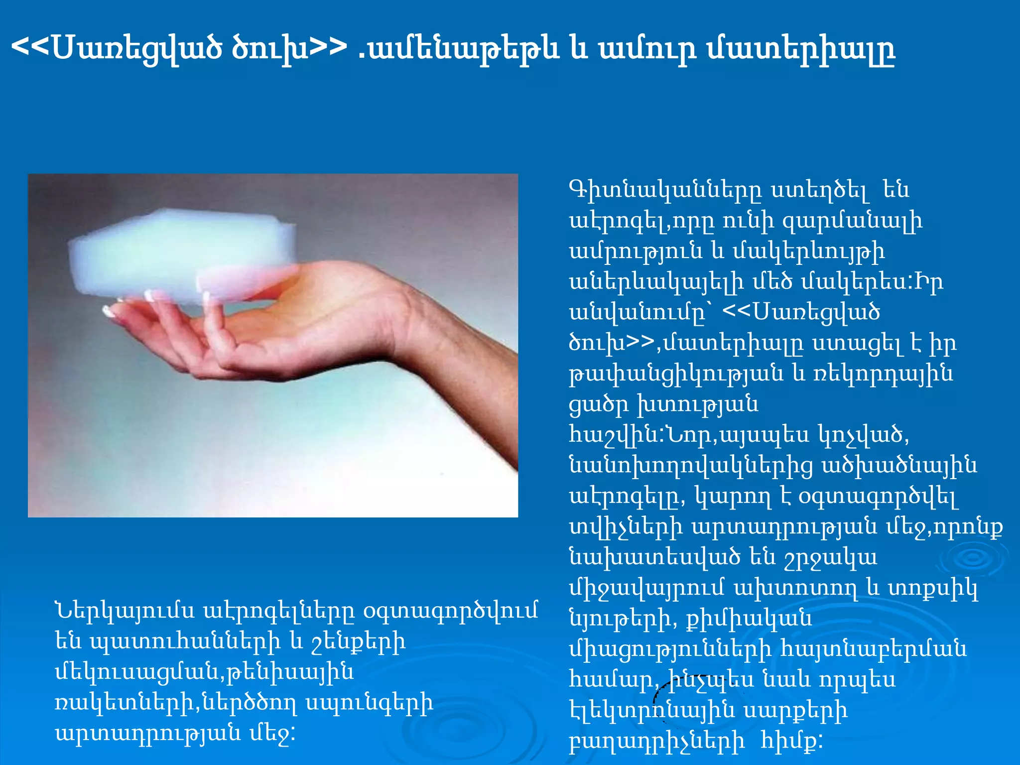 <<Սառեցված ծուխ>> .ամենաթեթև և ամուր մատերիալըԳիտնականները ստեղծել  են  աէրոգել,որը ունի զարմանալի ամրություն և մակերևույթի  աներևակայելի մեծ մակերես:Իր անվանումը` <<Սառեցված ծուխ>>,մատերիալը ստացել է իր թափանցիկության և ռեկորդային ցածր խտության հաշվին:Նոր,այսպես կոչված, նանոխողովակներից ածխածնային աէրոգելը, կարող է օգտագործվել տվիչների արտադրության մեջ,որոնք նախատեսված են շրջակա միջավայրում ախտոտող և տոքսիկ նյութերի, քիմիական միացությունների հայտնաբերման համար, ինչպես նաև որպես էլեկտրոնային սարքերի  բաղադրիչների  հիմք:Ներկայումս աէրոգելները օգտագործվում են պատուհանների և շենքերի մեկուսացման,թենիսային ռակետների,ներծծող սպունգերի արտադրության մեջ: