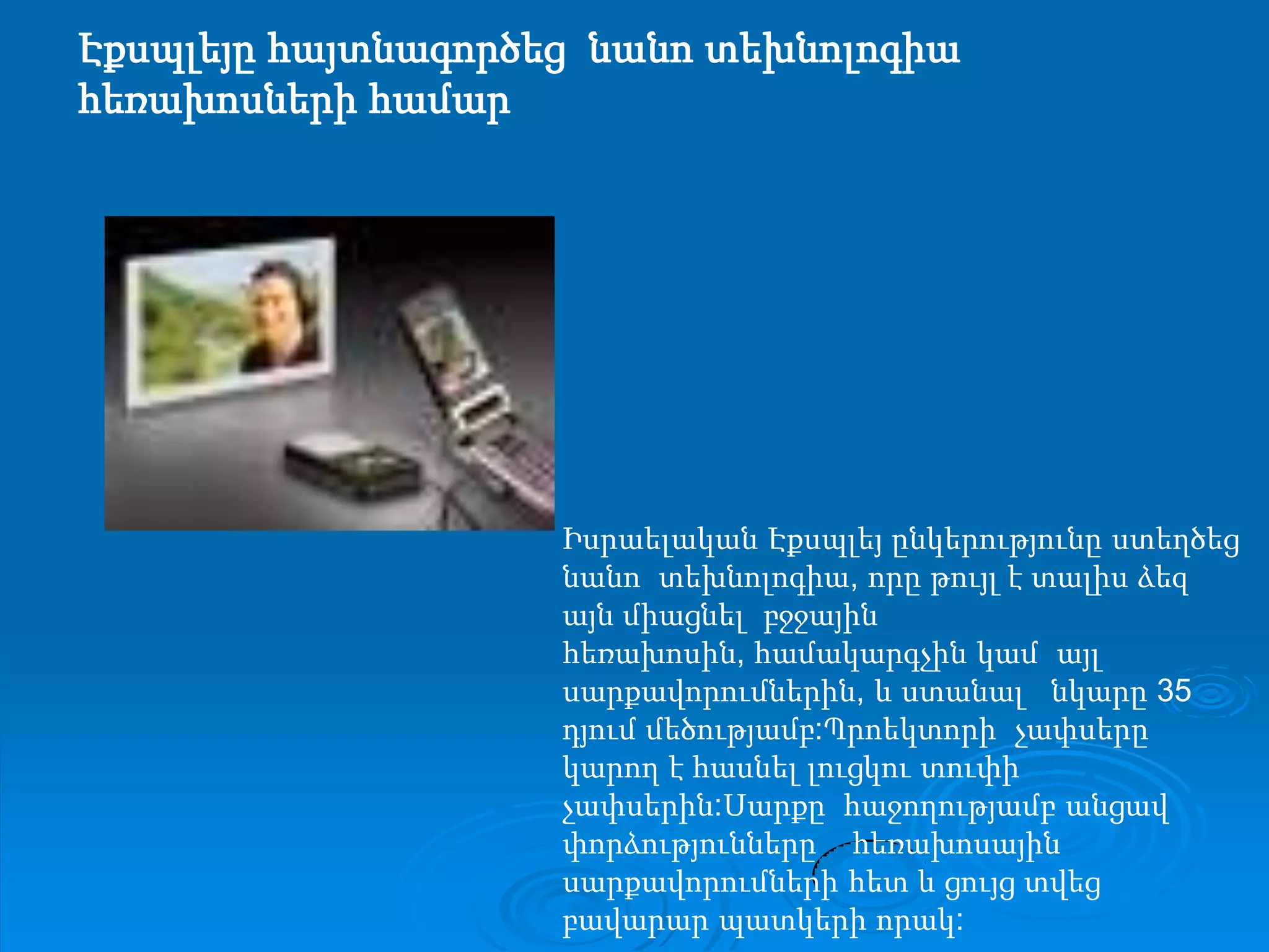 Էքսպլեյը հայտնագործեց  նանո տեխնոլոգիա հեռախոսների համարԻսրաելական Էքսպլեյ ընկերությունը ստեղծեց   նանո  տեխնոլոգիա, որը թույլ է տալիս ձեզ այն միացնել  բջջային  հեռախոսին, համակարգչին կամ  այլ սարքավորումներին, և ստանալ   նկարը 35 դյում մեծությամբ:Պրոեկտորի  չափսերը կարող է հասնել լուցկու տուփի չափսերին:Սարքը  հաջողությամբ անցավ          փորձությունները    հեռախոսային սարքավորումների հետ և ցույց տվեց բավարար պատկերի որակ:
