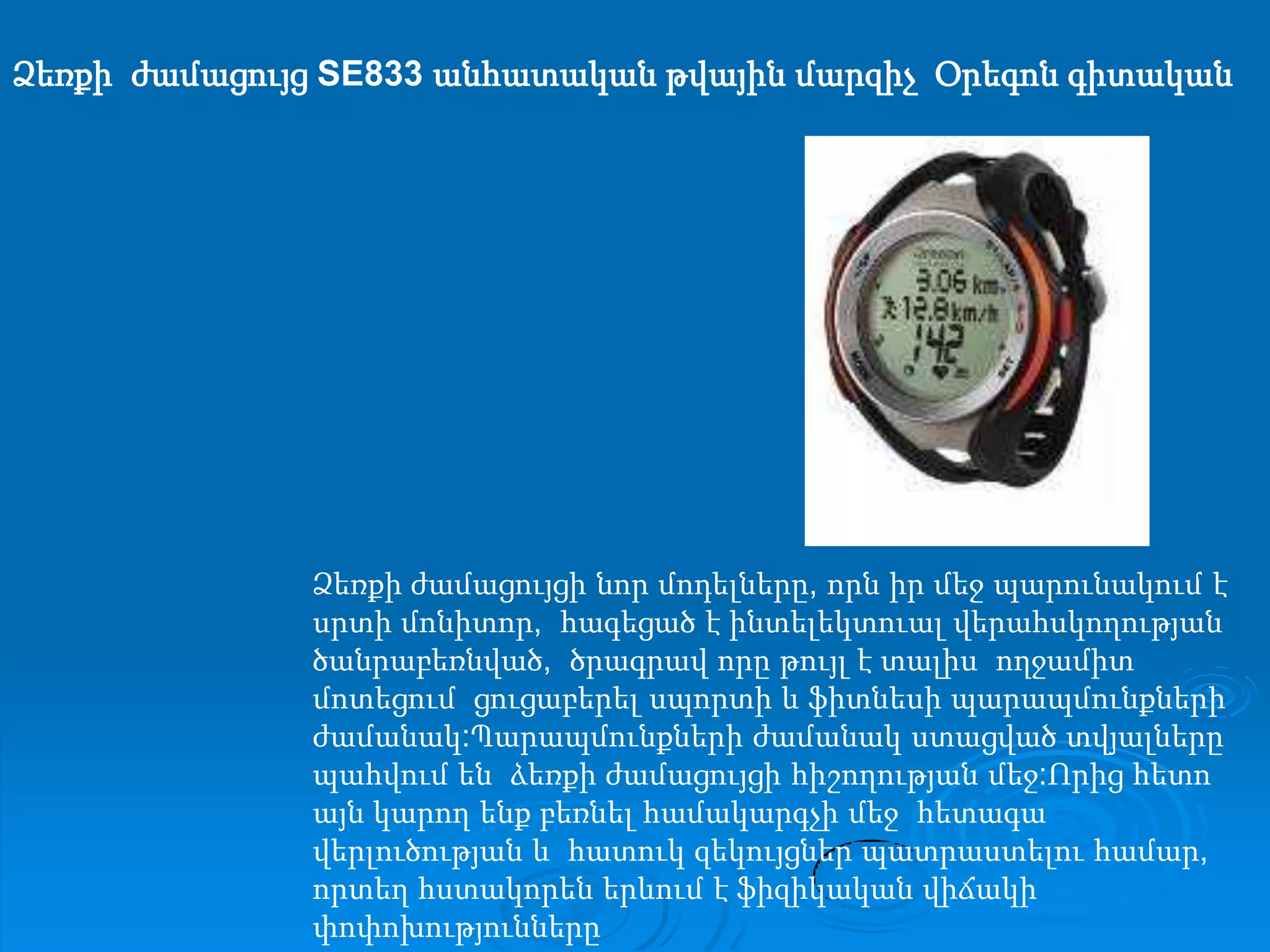 Ձեռքի  ժամացույց SE833 անհատական թվային մարզիչ  Օրեգոն գիտականՁեռքի ժամացույցի նոր մոդելները, որն իր մեջ պարունակում է սրտի մոնիտոր,  հագեցած է ինտելեկտուալ վերահսկողության ծանրաբեռնված,  ծրագրավ որը թույլ է տալիս  ողջամիտ մոտեցում  ցուցաբերել սպորտի և ֆիտնեսի պարապմունքների  ժամանակ:Պարապմունքների ժամանակ ստացված տվյալները պահվում են  ձեռքի ժամացույցի հիշողության մեջ:Որից հետո այն կարող ենք բեռնել համակարգչի մեջ  հետագա վերլուծության և  հատուկ զեկույցներ պատրաստելու համար, որտեղ հստակորեն երևում է ֆիզիկական վիճակի փոփոխությունները