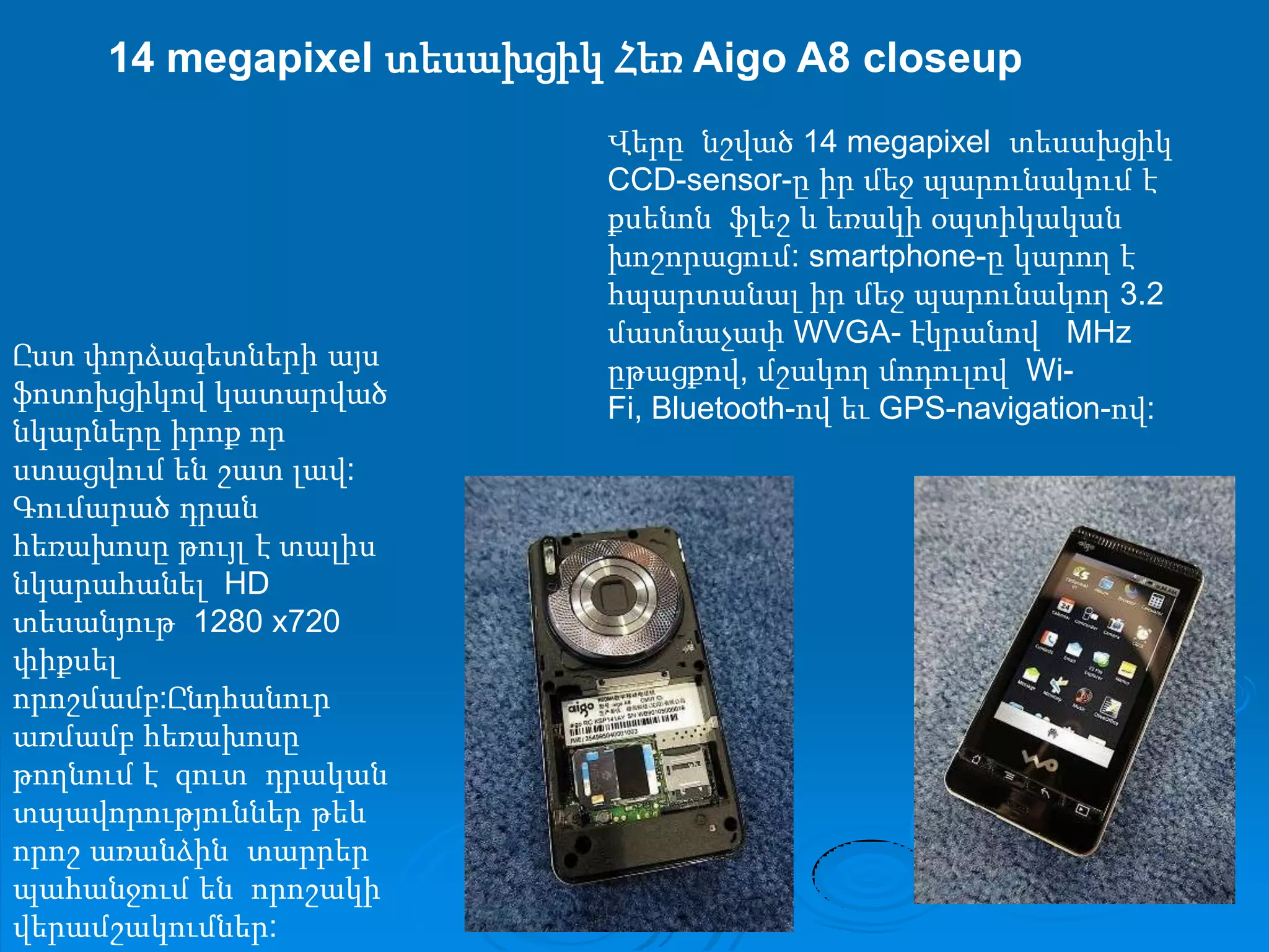 14 megapixel տեսախցիկ Հեռ Aigo A8 closeupՎերը  նշված 14 megapixel  տեսախցիկ CCD-sensor-ը իր մեջ պարունակում է քսենոն  ֆլեշ և եռակի օպտիկական խոշորացում: smartphone-ը կարող է հպարտանալ իր մեջ պարունակող 3.2 մատնաչափ WVGA- էկրանով   MHz  ըթացքով, մշակող մոդուլով  Wi-Fi, Bluetooth-ով եւ GPS-navigation-ով:Ըստ փորձագետների այս  ֆոտոխցիկով կատարված նկարները իրոք որ ստացվում են շատ լավ: Գումարած դրան հեռախոսը թույլ է տալիս  նկարահանել  HD  տեսանյութ  1280 x720 փիքսել որոշմամբ:Ընդհանուր առմամբ հեռախոսը թողնում է  զուտ  դրական տպավորություններ թեև որոշ առանձին  տարրեր պահանջում են  որոշակի վերամշակումներ: 
