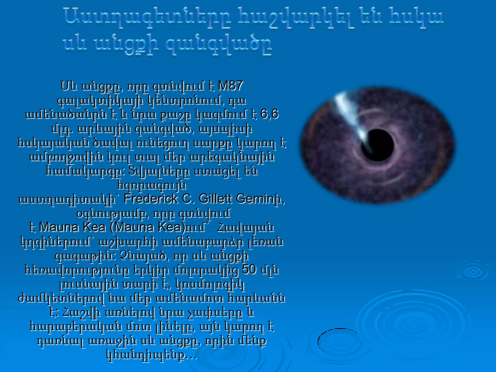 ԱստղագետներըհաշվարկելենհսկասևանցքիզանգվածըՍև անցքը, որը գտնվում է M87 գալակտիկայի կենտրոնում, դա ամենածանրն է և նրա քաշը կազմում է 6,6 մլդ. արևային զանգված, այսպիսի հսկայական ծավալ ունեցուղ սարքը կարող է ամբողջովին կուլ տալ մեր արեգակնային համակարգը: Տվյալները ստացել են հզորագույն աստղադիտակի` Frederick C. Gillett Geminի, օգնությամբ, որը գտնվում է Mauna Kea (Mauna Kea)ում`  Հավայան կղզիներում` աշխարհի ամենաբարձր լեռան գագաթին: Չնայած, որ սև անցքի հեռավորությունը երկիր մոլորակից 50 մլն լուսնային տարի է, կոսմոլոգիկ ժամկետներով նա մեր ամենամոտ հարևանն է: Հաշվի առնելով նրա չափսերը և հարաբերական մոտ լինելը, այն կարող է դառնալ առաջին սև անցքը, որին մենք կհանդիպենք…