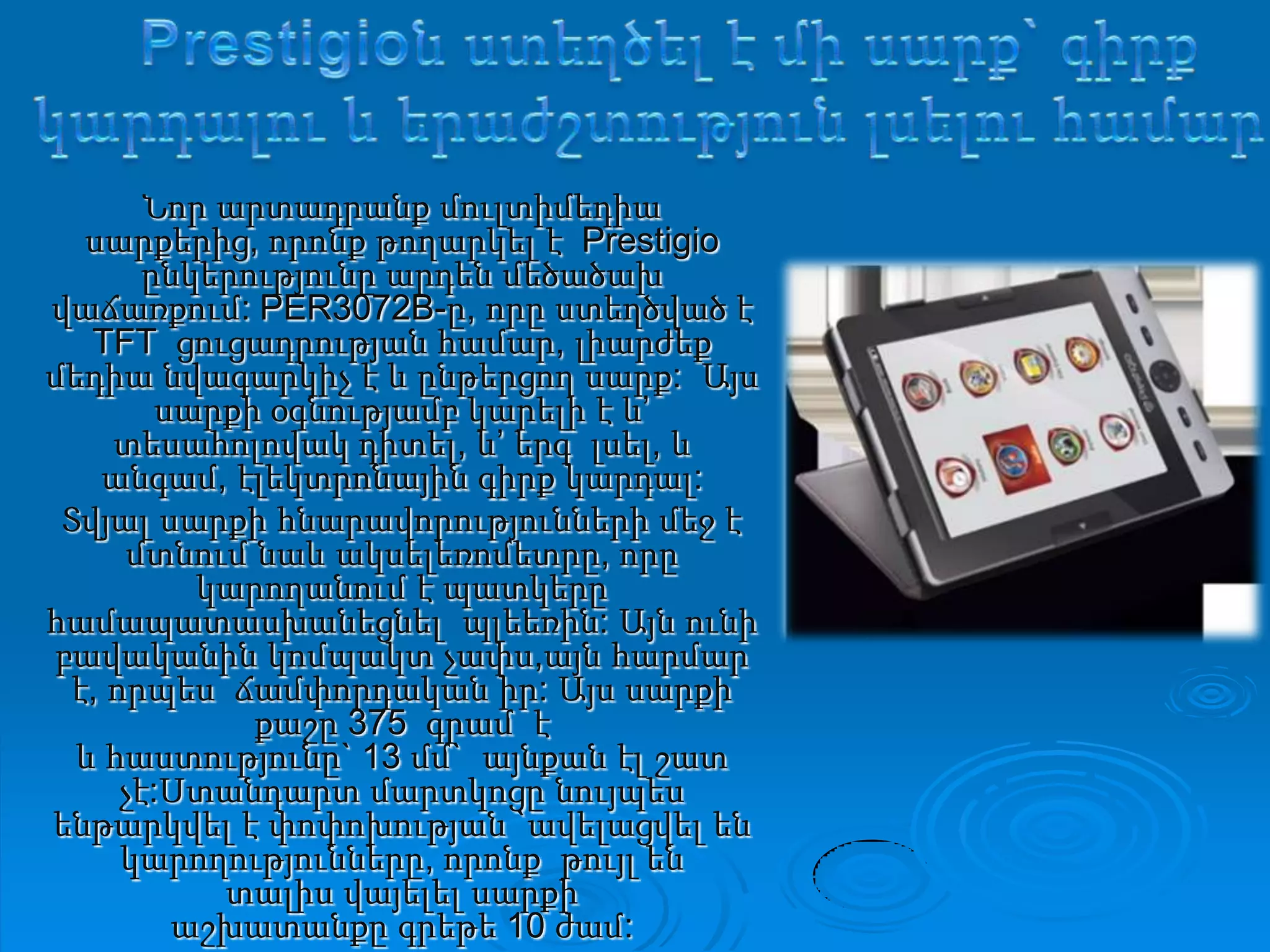 Prestigioն ստեղծել է միսարք` գիրքկարդալու և երաժշտությունլսելուհամարՆոր արտադրանք մուլտիմեդիա սարքերից, որոնք թողարկել է  Prestigio ընկերությունը արդեն մեծածախ վաճառքում: PER3072B-ը, որը ստեղծված է TFT  ցուցադրության համար, լիարժեք մեդիա նվագարկիչ է և ընթերցող սարք:  Այս սարքի օգնությամբ կարելի է և’ տեսահոլովակ դիտել, և’ երգ  լսել, և անգամ, էլեկտրոնային գիրք կարդալ: Տվյալ սարքի հնարավորությունների մեջ է մտնում նաև ակսելեռոմետրը, որը  կարողանում է պատկերը համապատասխանեցնել  պլեեռին: Այն ունիբավականին կոմպակտ չափս,այն հարմար է, որպես  ճամփորդական իր: Այս սարքի քաշը375 գրամ  է և հաստությունը` 13 մմ`  այնքան էլ շատ չէ:Ստանդարտ մարտկոցը նույպես ենթարկվել է փոփոխության `ավելացվել են կարողությունները, որոնք  թույլ են տալիս վայելել սարքի աշխատանքը գրեթե 10 ժամ: