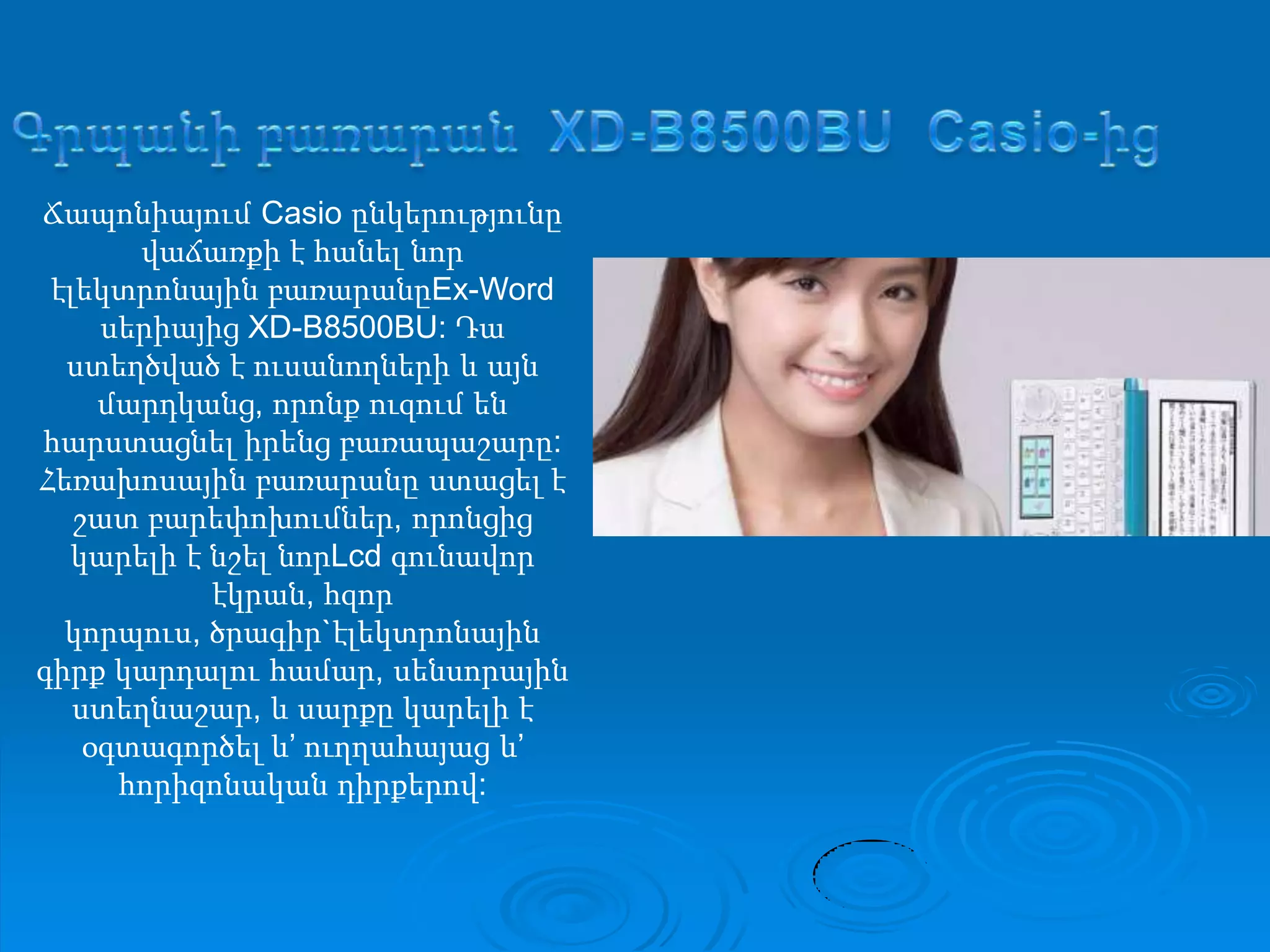 ԳրպանիբառարանXD-B8500BU Casio-իցՃապոնիայում Casio ընկերությունըվաճառքի է հանելնորէլեկտրոնայինբառարանըEx-Word սերիայիցXD-B8500BU: Դաստեղծված է ուսանողների և այնմարդկանց, որոնքուզումենհարստացնելիրենցբառապաշարը:Հեռախոսայինբառարանըստացել է շատբարեփոխումներ, որոնցիցկարելի է նշելնորLcdգունավորէկրան, հզորկորպուս, ծրագիր`էլեկտրոնայինգիրքկարդալուհամար, սենսորայինստեղնաշար, և սարքըկարելի է օգտագործել և’ ուղղահայաց և’ հորիզոնականդիրքերով:
