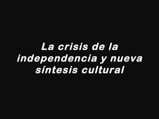 La crisis de la independencia y nueva síntesis cultural 