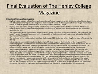 Final Evaluation of The Henley College Magazine Evaluation of Henley collage magazine My final media product follows forms and conventions of colour magazines as it is Bright and colourful and stands out. It has one main image like the magazines in my research where all the magazines had one image. This makes it similar to other magazines on the market attracting students at Henley College. My magazine represents collage students who typically what to get the best out of their summer. Whether it’s male or female. This is represented by the image on the front of my magazine which are people and students at festival in the sun. The collage itself would distribute my magazine as it is aimed for college students and benefits the students in the area it’s based. This would also mean it is freely available to students which will mean more will read and be able to purchase the magazine. The audience for my media product is collage students aged 16+ to the age where they leave to go off to university (16-19) I attracted and addressed the audience by the typical festival image on the front also by the images on the contents page on a beach filled with people on there summer holiday. The magazine will be distributed at the end of exams before the summer. The text and colours stand out and the non typical font helps to stand out to. The colour of the font typical black which follows the conventions of many magazines attracting the audience. Technologies I have learnt about are the glosser and thicker the paper the more expensive the magazine is to produce but the better it looks so to try and find a balance between the two. Also the use of images to try and attract the reader and also give a summer handbook feel to my media product. So before the audience even read it they roughly know what it is about. This also makes it more appealing and different to other magazines available as in my research none of the magazines did this I feel my magazine is a niche magazine different to others. To improve my magazine I would use a computer with a larger range of fonts and better technologies that would make my magazine stand out and look better. When creating my magazine I used In-design for the first time at first this was quite difficult to use but I eventually got the hang of it. In my main magazine I would use Photoshop to improve the quality of my images and therefore improve the overall look and quality of the magazine.  