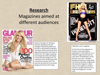 Research Magazines aimed at different audiences FHM Music men’s magazine On the front of the magazine is a female in a bra and knickers appealing to a male audience. It is a Powerful image centred over the mast head. The Masthead is to the left and is sans serif.  The black background makes the image stand out and also the white and gold text.  We know the magazine is about music as the magazine is made to look like a speaker and Pixie Lott a singer and songwriter is on the front. Glamour teenager 16+ Writing is bold pink appealing to female teenagers. Advertising Outfits dos and don’ts stereotypical things girls care about. Britney centred on front page attracting to girls who listen to and like her. The image is powerful even though the white shirt blends in with the white background. The masthead is pink aiming at girls with a simple font and sans serif. The pink and red stand out on the white background and over the image. 