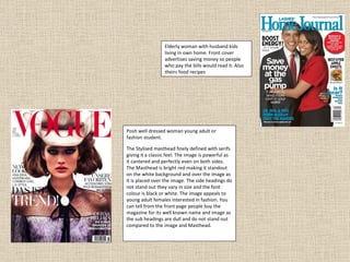 Posh well dressed woman young adult or fashion student. The Stylised masthead finely defined with serifs giving it a classic feel. The image is powerful as it cantered and perfectly even on both sides. The Masthead is bright red making it standout on the white background and over the image as it is placed over the image. The side headings do not stand out they vary in size and the font colour is black or white. The image appeals to young adult females interested in fashion. You can tell from the front page people buy the magazine for its well known name and image as the sub headings are dull and do not stand out compared to the image and Masthead. Elderly woman with husband kids living in own home. Front cover advertises saving money so people who pay the bills would read it. Also theirs food recipes  