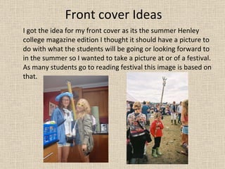 Front cover Ideas I got the idea for my front cover as its the summer Henley college magazine edition I thought it should have a picture to do with what the students will be going or looking forward to in the summer so I wanted to take a picture at or of a festival. As many students go to reading festival this image is based on that. 