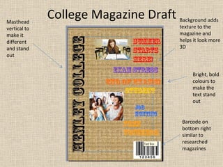 College Magazine Draft Masthead vertical to make it different and stand out Background adds texture to the magazine and helps it look more 3D Bright, bold colours to make the text stand out Barcode on bottom right similar to researched magazines 