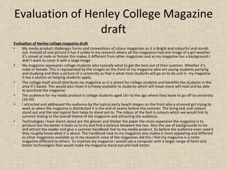 Evaluation of Henley College Magazine draft Evaluation of Henley collage magazine draft My media product challenges forms and conventions of colour magazines as it is Bright and colourful and stands out. Instead of one picture it has 4 unlike in my research where all the magazines had one image of a girl weather it’s aimed at male or female this makes it different from other magazines and as my magazine has a background I didn’t want to cover it with a large image. My magazine represents collage students who typically what to get the best out of their summer. Whether it’s male or female. This is represented by the images on the front of my magazine who are young students partying and studying and then a picture of a university as that is what most students will go on to do and in  my magazine it has a section on helping students apply.  The collage itself would distribute my magazine as it is aimed for college students and benefits the students in the area it’s based. This would also mean it is freely available to students which will mean more will read and be able to purchase the magazine. The audience for my media product is collage students aged 16+ to the age where they leave to go off to university (16-20) I attracted and addressed the audience by the typical party beach images on the front also a stressed girl trying to work as when the magazine is distributed it is the end of exams before the summer. The bring text and colours stand out and the non typical font helps to stand out to. The colour of the font is colours which we would link to summer linking to the overall theme of the magazine and attracting the audience. Technologies i have learnt about are the glosser and thicker the paper the more expensive the magazine is to produce but the better it looks so to try and find a balance between the two. Also the use of backgrounds to try and attract the reader and give a summer handbook feel to my media product. So before the audience even read it they roughly know what it is about. The handbook look to my magazine also makes it more appealing and different to other magazines available as in my research none of the magazines did this i feel my magazine is a niche magazine different to others. To improve my magazine i would use a computer with a larger range of fonts and better technologies that would make my magazine stand out and look better. 