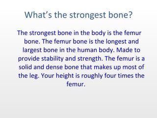 What’s the strongest bone? The strongest bone in the body is the femur bone. The femur bone is the longest and largest bone in the human body. Made to provide stability and strength. The femur is a solid and dense bone that makes up most of the leg. Your height is roughly four times the femur.  