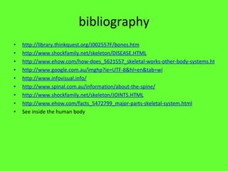 bibliography http://library.thinkquest.org/J002557F/bones.htm http://www.shockfamily.net/skeleton/DISEASE.HTML http://www.ehow.com/how-does_5621557_skeletal-works-other-body-systems.html http://www.google.com.au/imghp?ie=UTF-8&hl=en&tab=wi http://www.infovisual.info/ http://www.spinal.com.au/information/about-the-spine/ http://www.shockfamily.net/skeleton/JOINTS.HTML http://www.ehow.com/facts_5472799_major-parts-skeletal-system.html See inside the human body 