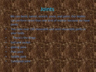 Joints   We can bend, swivel, stretch, pivot, and point. Our bodies can perform more than one kind of motion because we have joints.   You have over 230 moveable and semi-moveable joints in your body.  There’s the hinge  ball and socket  gliding joint.  Plan joint  Saddle joint Candyloid joint  
