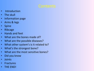 Contents Introduction The skull Information page Arms & legs  Spine Ribcage Hands and feet What are the bones made of?  What are the possible diseases? What other system’s is it related to? What’s the strongest bone? What are the most sensitive bones? Did you know Joints Fractures THE END! 
