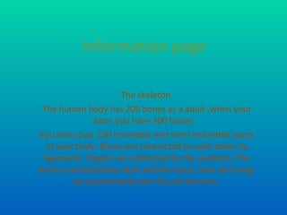 Information page The skeleton  The human body has 206 bones as a adult ,when your born you have 300 bones.  You have over 230 moveable and semi-moveable joints in your body. Bones are connected to each other by ligaments. Organs are protected by the skeleton. The brain is protected by skull and the heart, liver and lungs are protected by the rib and sternum.  
