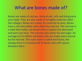 What are bones made of? Bones are made of calcium, mineral salt, cells and living parts your body. They are also made of stringlike material called the collagen. Bones are a place for minerals to store. Bones have a red and yellow tube called the marrow. The marrow is a tube that makes red blood cells to replace the destroyed and worn out ones. The marrow also stores fat and sugar. An average of 2.6 million red blood cells are made every second by the marrow. The outer layer is called hard bone, the spongy bone is a honeycomb of bones cells with spaces between them.  