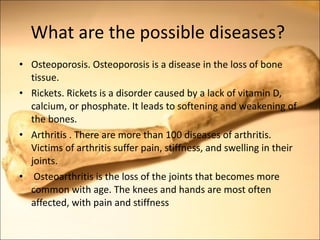 What are the possible diseases? Osteoporosis. Osteoporosis is a disease in the loss of bone tissue. Rickets. Rickets is a disorder caused by a lack of vitamin D, calcium, or phosphate. It leads to softening and weakening of the bones. Arthritis . There are more than 100 diseases of arthritis. Victims of arthritis suffer pain, stiffness, and swelling in their joints. Osteoarthritis is the loss of the joints that becomes more common with age. The knees and hands are most often affected, with pain and stiffness  