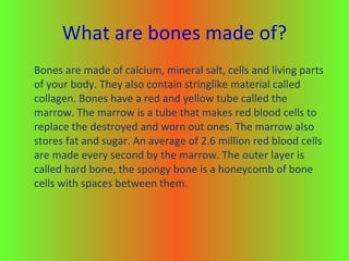 What are bones made of? Bones are made of calcium, mineral salt, cells and living parts of your body. They also contain stringlike material called collagen. Bones have a red and yellow tube called the marrow. The marrow is a tube that makes red blood cells to replace the destroyed and worn out ones. The marrow also stores fat and sugar. An average of 2.6 million red blood cells are made every second by the marrow. The outer layer is called hard bone, the spongy bone is a honeycomb of bone cells with spaces between them.  
