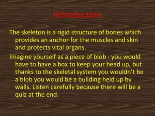 Introduction The skeleton is a rigid structure of bones which provides an anchor for the muscles and skin and protects vital organs. Imagine yourself as a piece of blob - you would have to have a box to keep your head up, but thanks to the skeletal system you wouldn’t be a blob you would be a building held up by walls. Listen carefully because there will be a quiz at the end. 