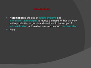 Automation  Automation  is the use of  control systems  and  information technologies  to reduce the need for human work in the production of goods and services. In the scope of  industrialization , automation is a step beyond  mechanization .  Role 