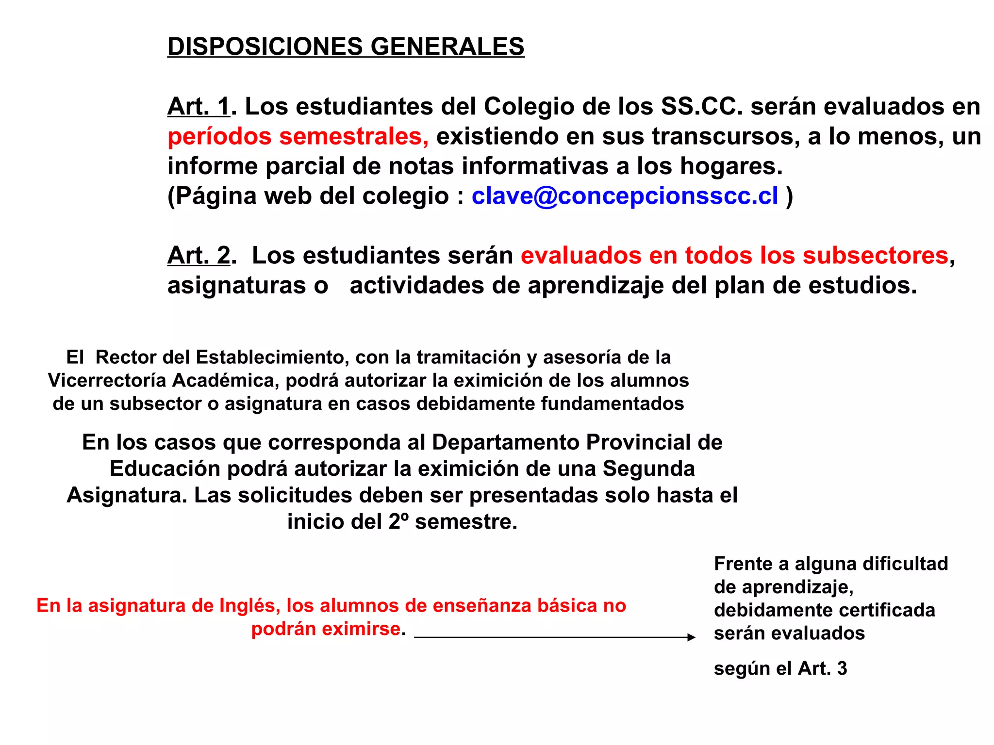 DISPOSICIONES GENERALES

             Art. 1. Los estudiantes del Colegio de los SS.CC. serán evaluados en
             períodos semestrales, existiendo en sus transcursos, a lo menos, un
             informe parcial de notas informativas a los hogares.
             (Página web del colegio : clave@concepcionsscc.cl )

             Art. 2. Los estudiantes serán evaluados en todos los subsectores,
             asignaturas o actividades de aprendizaje del plan de estudios.

   El Rector del Establecimiento, con la tramitación y asesoría de la
 Vicerrectoría Académica, podrá autorizar la eximición de los alumnos
 de un subsector o asignatura en casos debidamente fundamentados

    En los casos que corresponda al Departamento Provincial de
       Educación podrá autorizar la eximición de una Segunda
   Asignatura. Las solicitudes deben ser presentadas solo hasta el
                        inicio del 2º semestre.
                                                                        Frente a alguna dificultad
                                                                        de aprendizaje,
En la asignatura de Inglés, los alumnos de enseñanza básica no          debidamente certificada
                       podrán eximirse.                                 serán evaluados
                                                                        según el Art. 3
 