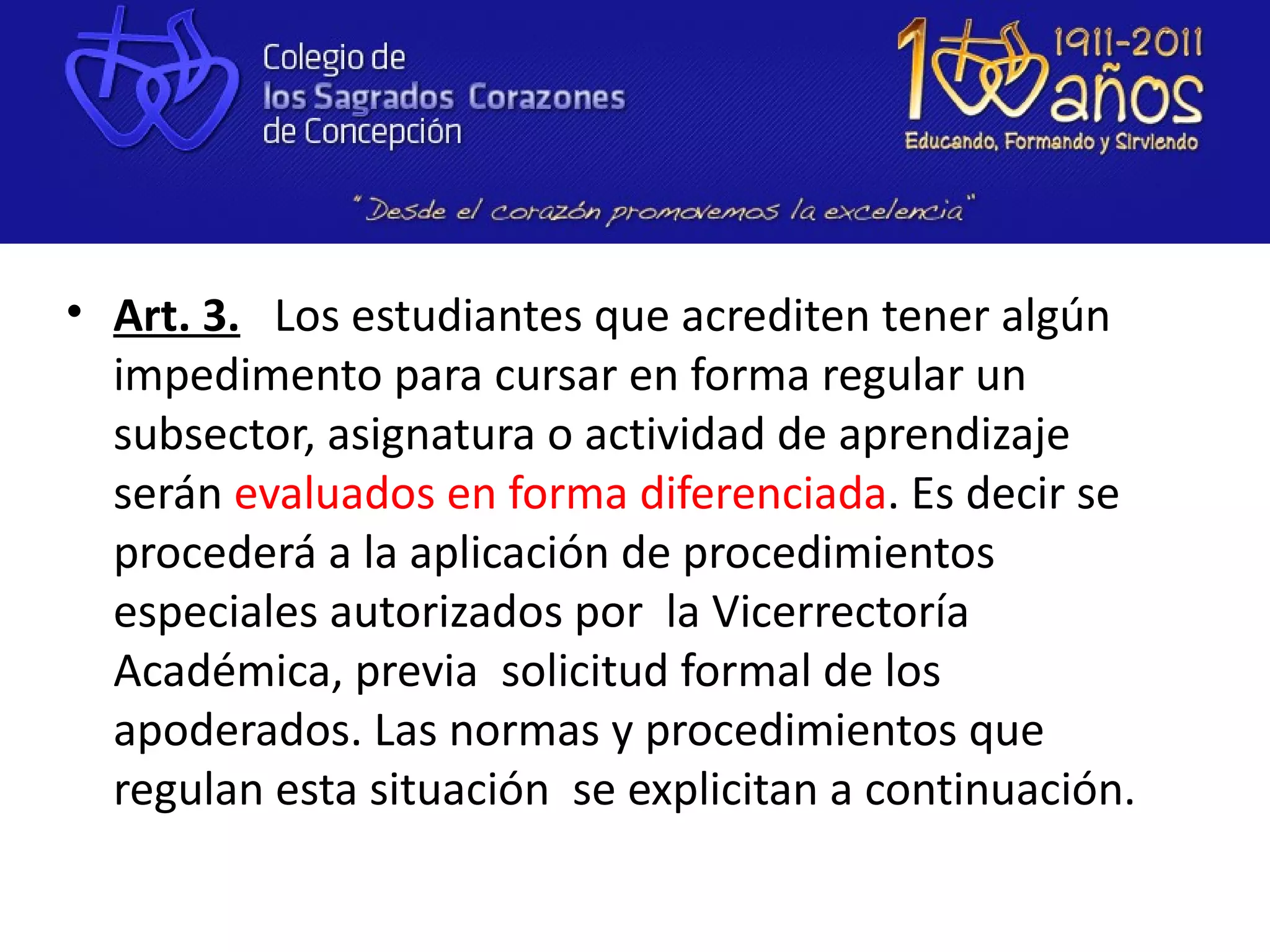 • Art. 3. Los estudiantes que acrediten tener algún
  impedimento para cursar en forma regular un
  subsector, asignatura o actividad de aprendizaje
  serán evaluados en forma diferenciada. Es decir se
  procederá a la aplicación de procedimientos
  especiales autorizados por la Vicerrectoría
  Académica, previa solicitud formal de los
  apoderados. Las normas y procedimientos que
  regulan esta situación se explicitan a continuación.
 