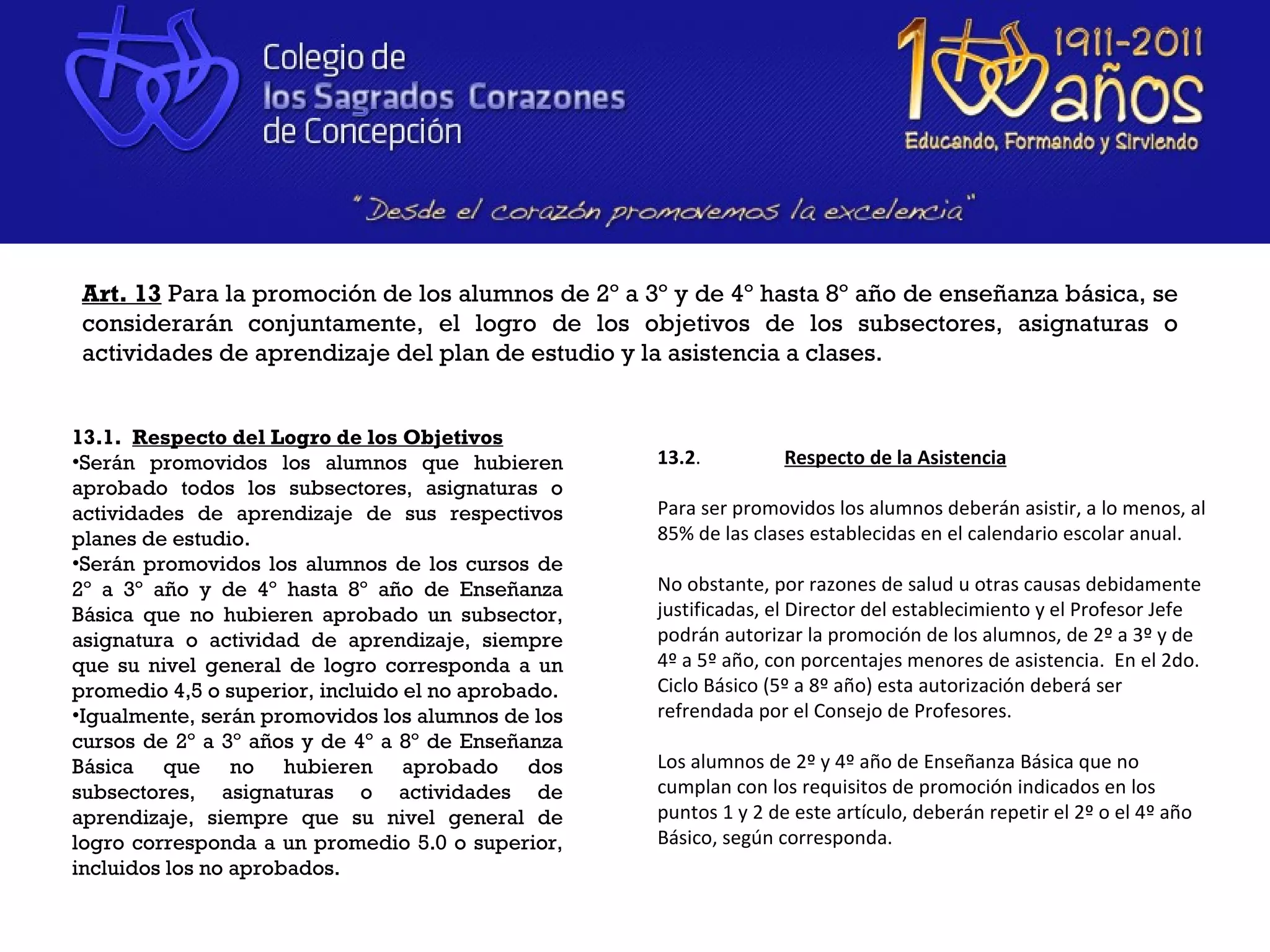 Art. 13 Para la promoción de los alumnos de 2º a 3º y de 4º hasta 8º año de enseñanza básica, se
 considerarán conjuntamente, el logro de los objetivos de los subsectores, asignaturas o
 actividades de aprendizaje del plan de estudio y la asistencia a clases.


13.1. Respecto del Logro de los Objetivos
•Serán promovidos los alumnos que hubieren          13.2.          Respecto de la Asistencia
aprobado todos los subsectores, asignaturas o
actividades de aprendizaje de sus respectivos       Para ser promovidos los alumnos deberán asistir, a lo menos, al
planes de estudio.                                  85% de las clases establecidas en el calendario escolar anual.
•Serán promovidos los alumnos de los cursos de
2º a 3º año y de 4º hasta 8º año de Enseñanza       No obstante, por razones de salud u otras causas debidamente
Básica que no hubieren aprobado un subsector,       justificadas, el Director del establecimiento y el Profesor Jefe
asignatura o actividad de aprendizaje, siempre      podrán autorizar la promoción de los alumnos, de 2º a 3º y de
que su nivel general de logro corresponda a un      4º a 5º año, con porcentajes menores de asistencia. En el 2do.
promedio 4,5 o superior, incluido el no aprobado.   Ciclo Básico (5º a 8º año) esta autorización deberá ser
•Igualmente, serán promovidos los alumnos de los    refrendada por el Consejo de Profesores.
cursos de 2º a 3º años y de 4º a 8º de Enseñanza
Básica que no hubieren aprobado dos                 Los alumnos de 2º y 4º año de Enseñanza Básica que no
subsectores, asignaturas o actividades de           cumplan con los requisitos de promoción indicados en los
aprendizaje, siempre que su nivel general de        puntos 1 y 2 de este artículo, deberán repetir el 2º o el 4º año
logro corresponda a un promedio 5.0 o superior,     Básico, según corresponda.
incluidos los no aprobados.
 