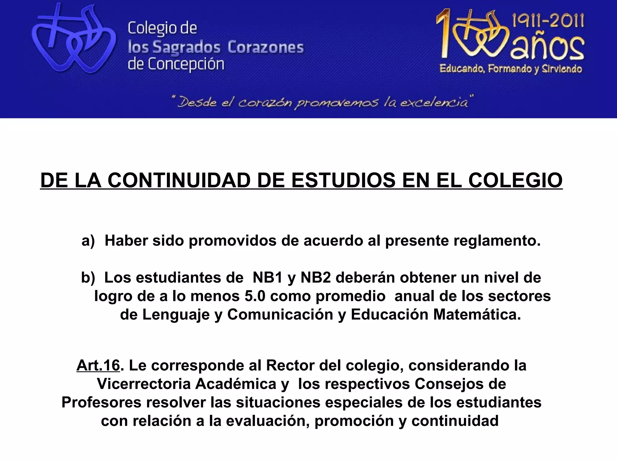 DE LA CONTINUIDAD DE ESTUDIOS EN EL COLEGIO

   a) Haber sido promovidos de acuerdo al presente reglamento.

   b) Los estudiantes de NB1 y NB2 deberán obtener un nivel de
     logro de a lo menos 5.0 como promedio anual de los sectores
        de Lenguaje y Comunicación y Educación Matemática.


   Art.16. Le corresponde al Rector del colegio, considerando la
      Vicerrectoria Académica y los respectivos Consejos de
 Profesores resolver las situaciones especiales de los estudiantes
      con relación a la evaluación, promoción y continuidad
 