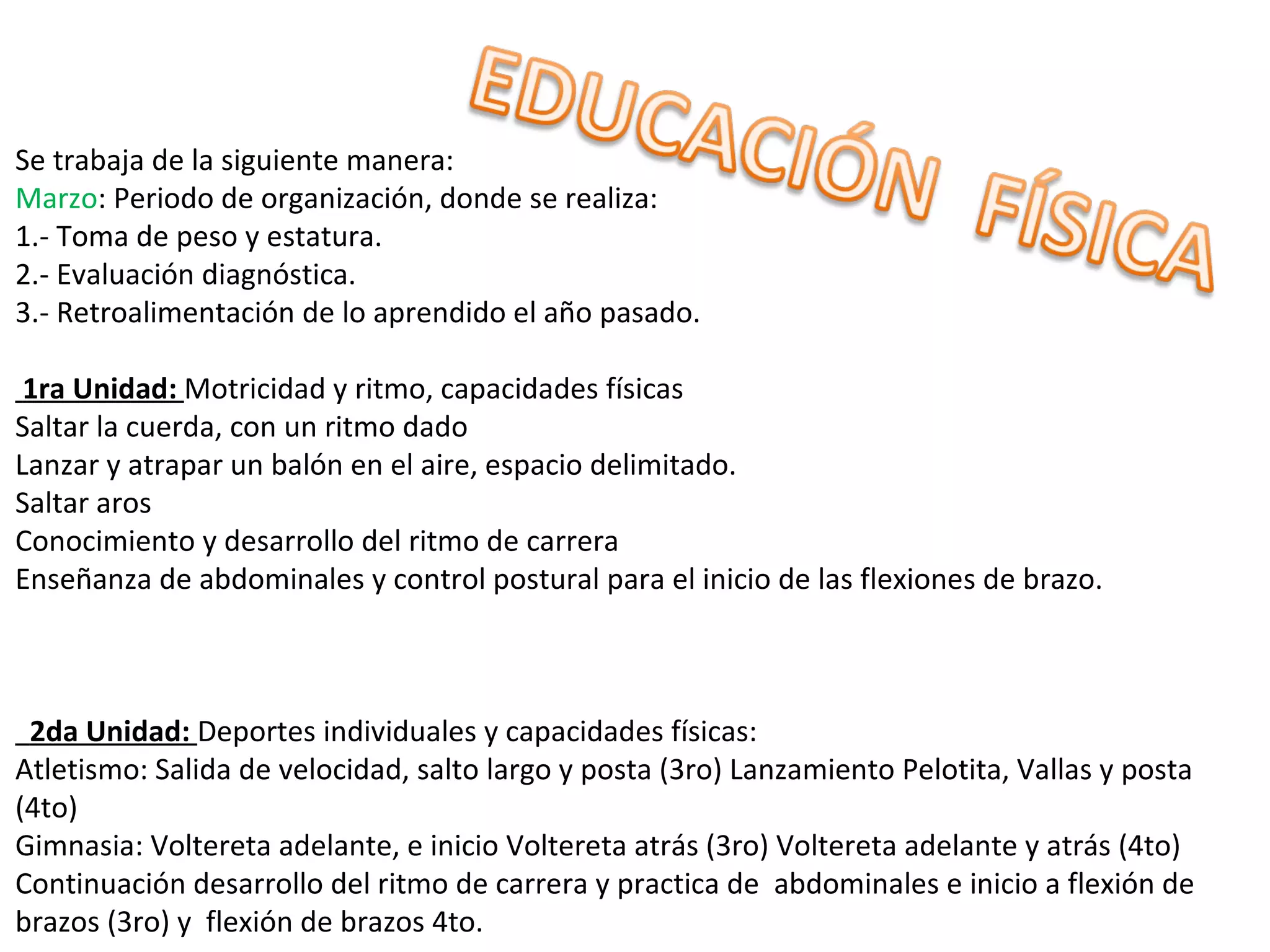 Se trabaja de la siguiente manera:
Marzo: Periodo de organización, donde se realiza:
1.- Toma de peso y estatura.
2.- Evaluación diagnóstica.
3.- Retroalimentación de lo aprendido el año pasado.

 1ra Unidad: Motricidad y ritmo, capacidades físicas
Saltar la cuerda, con un ritmo dado
Lanzar y atrapar un balón en el aire, espacio delimitado.
Saltar aros
Conocimiento y desarrollo del ritmo de carrera
Enseñanza de abdominales y control postural para el inicio de las flexiones de brazo.



  2da Unidad: Deportes individuales y capacidades físicas:
Atletismo: Salida de velocidad, salto largo y posta (3ro) Lanzamiento Pelotita, Vallas y posta
(4to)
Gimnasia: Voltereta adelante, e inicio Voltereta atrás (3ro) Voltereta adelante y atrás (4to)
Continuación desarrollo del ritmo de carrera y practica de abdominales e inicio a flexión de
brazos (3ro) y flexión de brazos 4to.
 