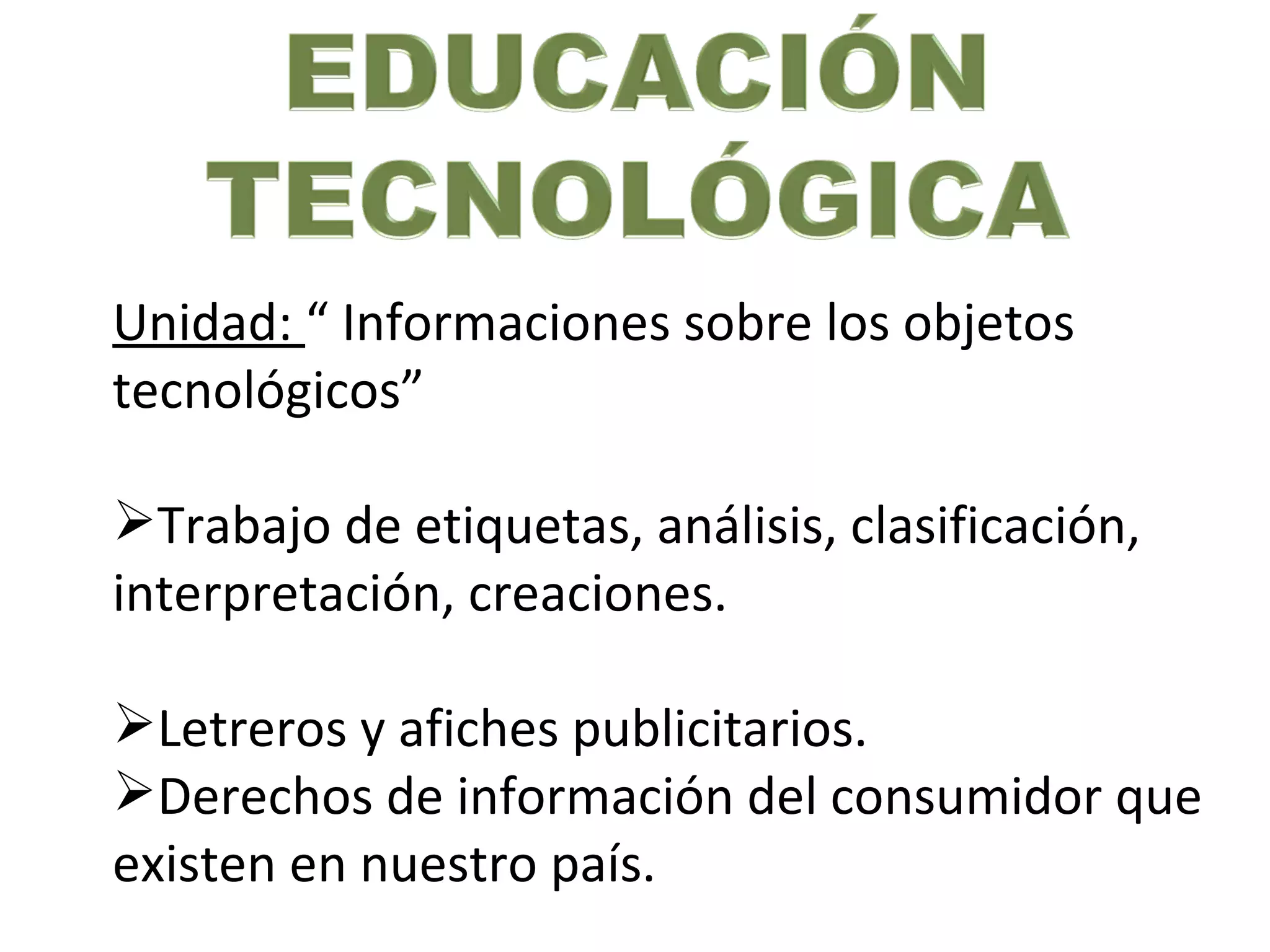 Unidad: “ Informaciones sobre los objetos
tecnológicos”

Trabajo de etiquetas, análisis, clasificación,
interpretación, creaciones.

Letreros y afiches publicitarios.
Derechos de información del consumidor que
existen en nuestro país.
 