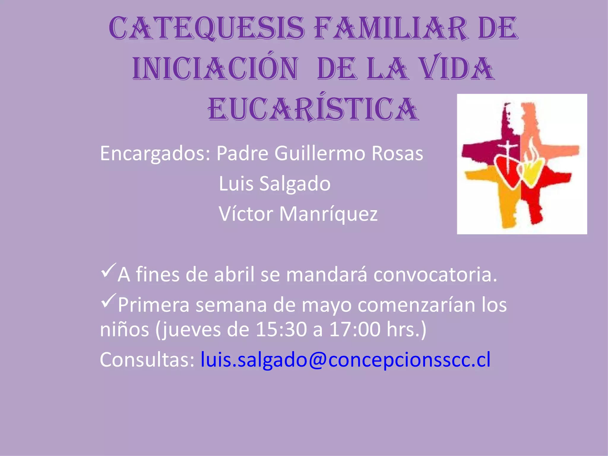 caTEQuEsis FaMiliaR DE
 iniciaciÓn DE la viDa
      EucaRÍsTica
Encargados: Padre Guillermo Rosas
            Luis Salgado
            Víctor Manríquez

A fines de abril se mandará convocatoria.
Primera semana de mayo comenzarían los
niños (jueves de 15:30 a 17:00 hrs.)
Consultas: luis.salgado@concepcionsscc.cl
 