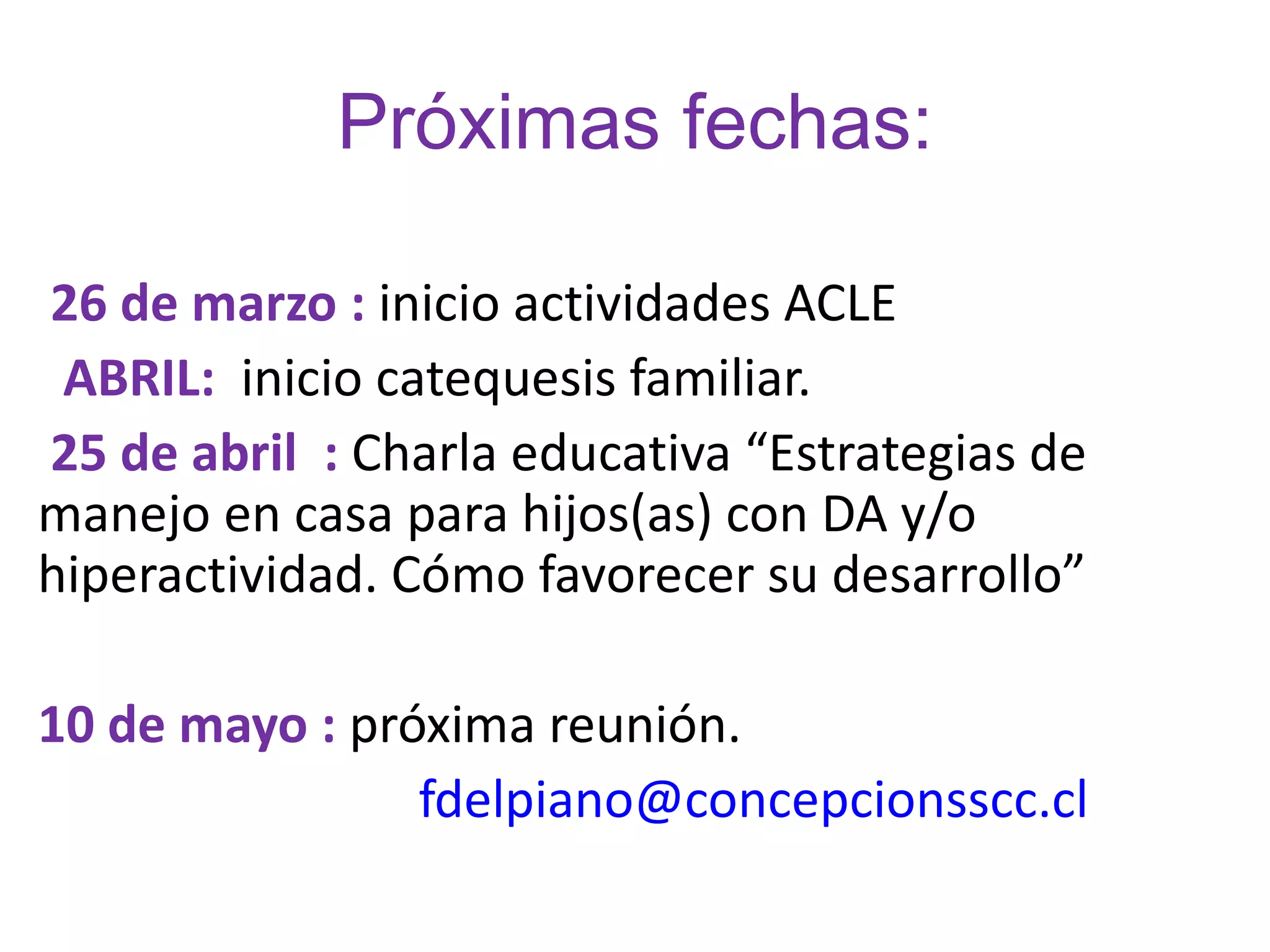 Próximas fechas:

26 de marzo : inicio actividades ACLE
 ABRIL:  inicio catequesis familiar.
25 de abril  : Charla educativa “Estrategias de
manejo en casa para hijos(as) con DA y/o
hiperactividad. Cómo favorecer su desarrollo”

10 de mayo : próxima reunión.
                fdelpiano@concepcionsscc.cl
 
