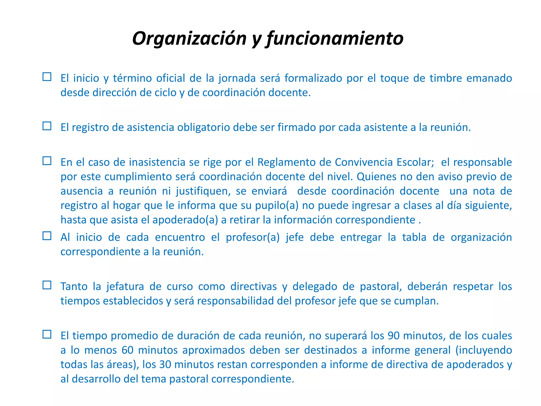  
                  Organización y funcionamiento
 El inicio y término oficial de la jornada será formalizado por el toque de timbre emanado
  desde dirección de ciclo y de coordinación docente.

 El registro de asistencia obligatorio debe ser firmado por cada asistente a la reunión.

 En el caso de inasistencia se rige por el Reglamento de Convivencia Escolar; el responsable
  por este cumplimiento será coordinación docente del nivel. Quienes no den aviso previo de
  ausencia a reunión ni justifiquen, se enviará desde coordinación docente una nota de
  registro al hogar que le informa que su pupilo(a) no puede ingresar a clases al día siguiente,
  hasta que asista el apoderado(a) a retirar la información correspondiente .
 Al inicio de cada encuentro el profesor(a) jefe debe entregar la tabla de organización
  correspondiente a la reunión.

 Tanto la jefatura de curso como directivas y delegado de pastoral, deberán respetar los
  tiempos establecidos y será responsabilidad del profesor jefe que se cumplan.

 El tiempo promedio de duración de cada reunión, no superará los 90 minutos, de los cuales
  a lo menos 60 minutos aproximados deben ser destinados a informe general (incluyendo
  todas las áreas), los 30 minutos restan corresponden a informe de directiva de apoderados y
  al desarrollo del tema pastoral correspondiente.
 