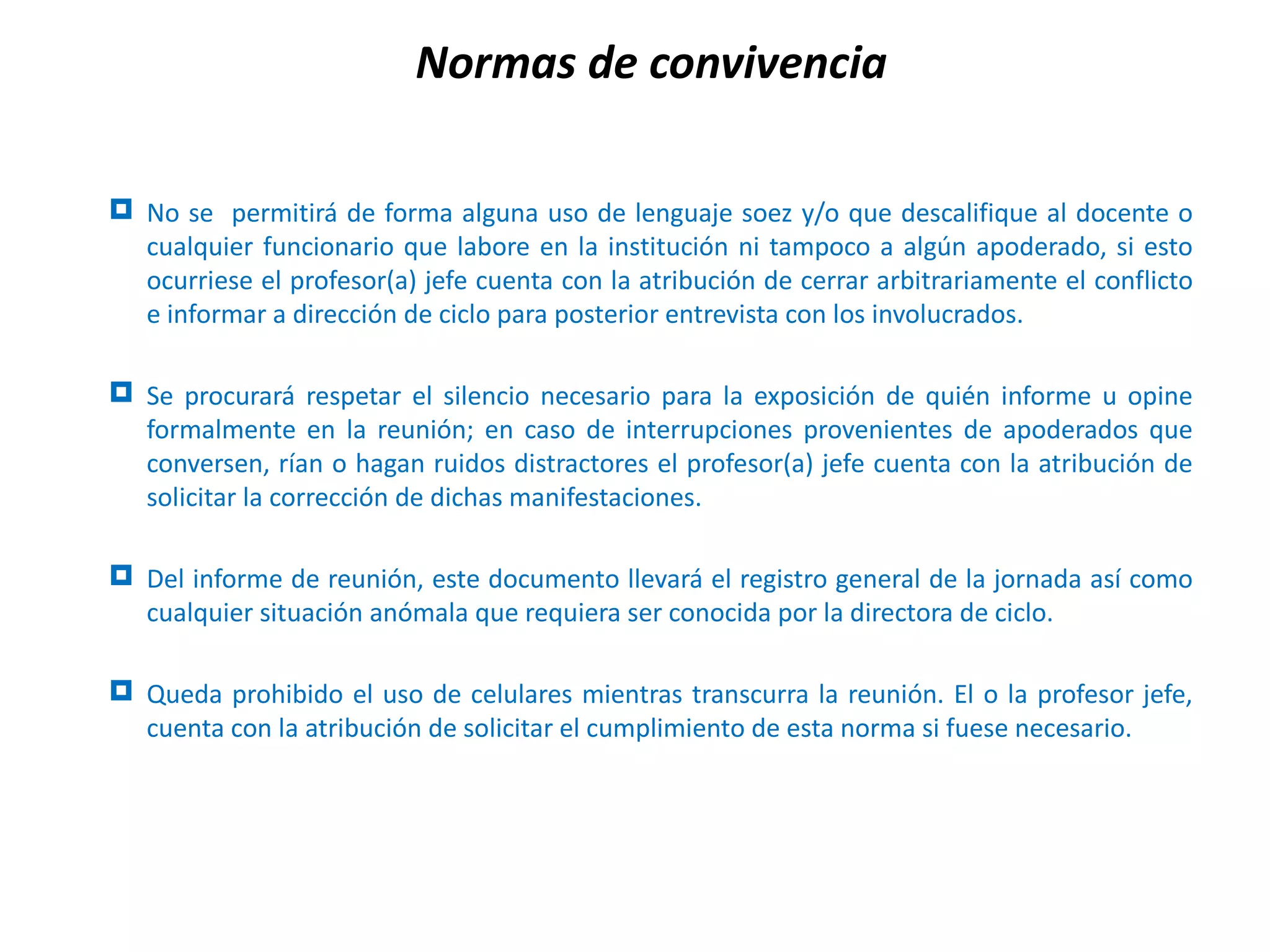 Normas de convivencia

 No se permitirá de forma alguna uso de lenguaje soez y/o que descalifique al docente o
  cualquier funcionario que labore en la institución ni tampoco a algún apoderado, si esto
  ocurriese el profesor(a) jefe cuenta con la atribución de cerrar arbitrariamente el conflicto
  e informar a dirección de ciclo para posterior entrevista con los involucrados.

 Se procurará respetar el silencio necesario para la exposición de quién informe u opine
  formalmente en la reunión; en caso de interrupciones provenientes de apoderados que
  conversen, rían o hagan ruidos distractores el profesor(a) jefe cuenta con la atribución de
  solicitar la corrección de dichas manifestaciones.

 Del informe de reunión, este documento llevará el registro general de la jornada así como
  cualquier situación anómala que requiera ser conocida por la directora de ciclo.

 Queda prohibido el uso de celulares mientras transcurra la reunión. El o la profesor jefe,
  cuenta con la atribución de solicitar el cumplimiento de esta norma si fuese necesario.
 
