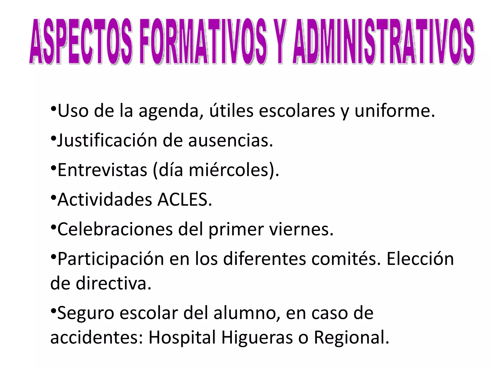 •Uso de la agenda, útiles escolares y uniforme.
•Justificación de ausencias.
•Entrevistas (día miércoles).
•Actividades ACLES.
•Celebraciones del primer viernes.
•Participación en los diferentes comités. Elección
de directiva.
•Seguro escolar del alumno, en caso de
accidentes: Hospital Higueras o Regional.
 