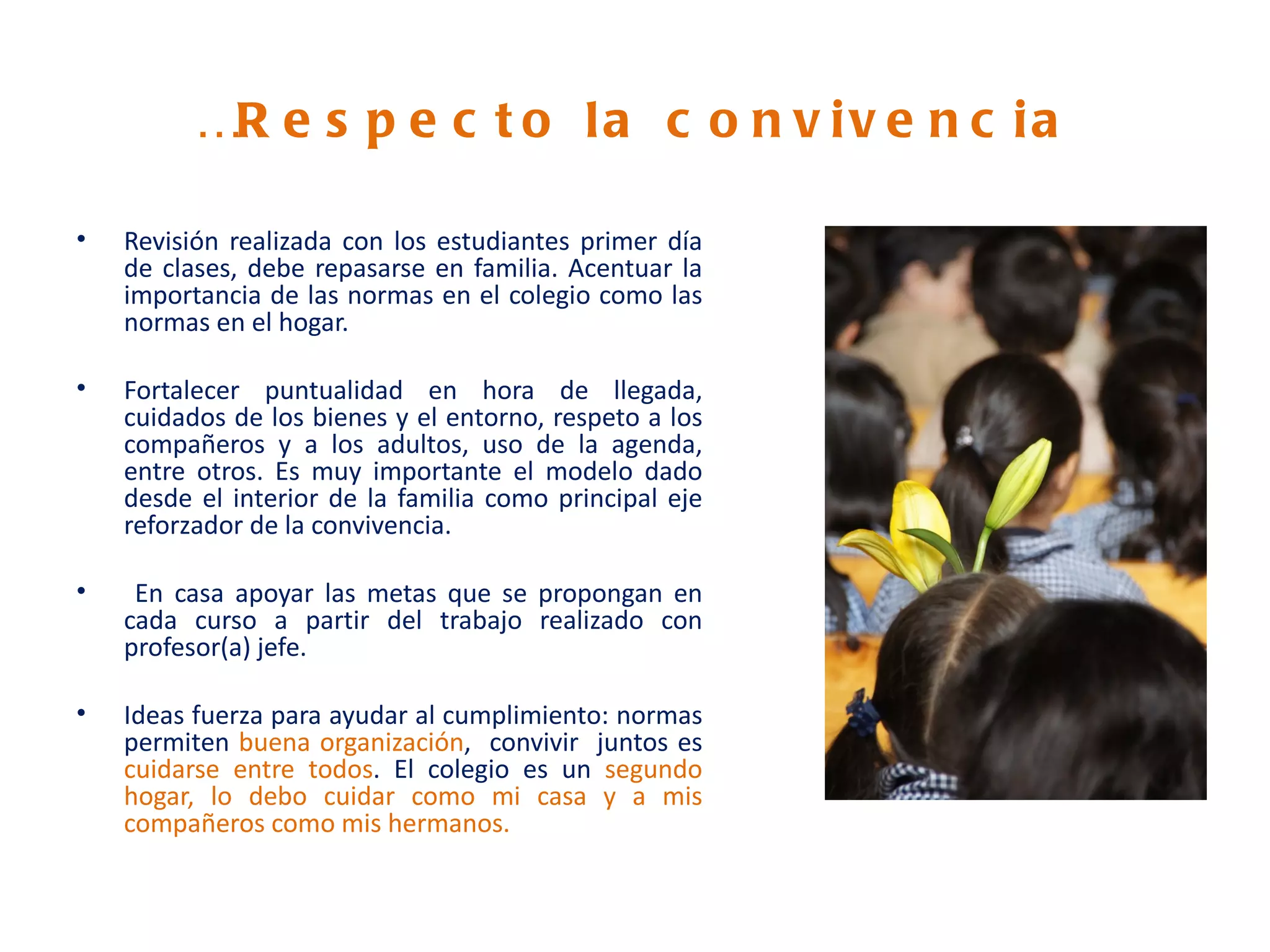 …R e s p e c t o l a c o n v i v e n c i a

•   Revisión realizada con los estudiantes primer día
    de clases, debe repasarse en familia. Acentuar la
    importancia de las normas en el colegio como las
    normas en el hogar.

•   Fortalecer puntualidad en hora de llegada,
    cuidados de los bienes y el entorno, respeto a los
    compañeros y a los adultos, uso de la agenda,
    entre otros. Es muy importante el modelo dado
    desde el interior de la familia como principal eje
    reforzador de la convivencia.

•    En casa apoyar las metas que se propongan en
    cada curso a partir del trabajo realizado con
    profesor(a) jefe.

•   Ideas fuerza para ayudar al cumplimiento: normas
    permiten buena organización, convivir juntos es
    cuidarse entre todos. El colegio es un segundo
    hogar, lo debo cuidar como mi casa y a mis
    compañeros como mis hermanos.
 