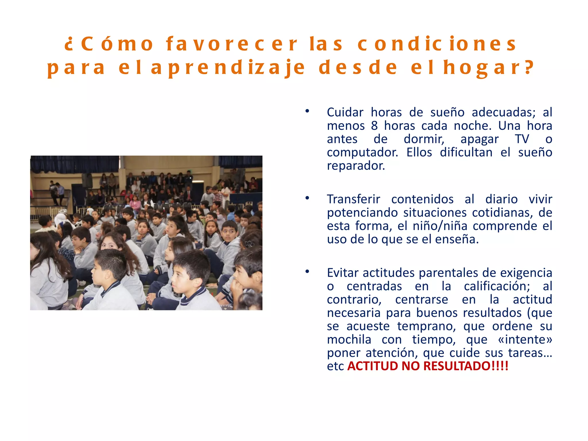 ¿ C ó m o f a v o r e c e r la s c o n d ic io n e s
p a r a e l a p r e n d iz a je d e s d e e l h o g a r ?

                              •   Cuidar horas de sueño adecuadas; al
                                  menos 8 horas cada noche. Una hora
                                  antes de dormir, apagar TV o
                                  computador. Ellos dificultan el sueño
                                  reparador.

                              •   Transferir contenidos al diario vivir
                                  potenciando situaciones cotidianas, de
                                  esta forma, el niño/niña comprende el
                                  uso de lo que se el enseña.

                              •   Evitar actitudes parentales de exigencia
                                  o centradas en la calificación; al
                                  contrario, centrarse en la actitud
                                  necesaria para buenos resultados (que
                                  se acueste temprano, que ordene su
                                  mochila con tiempo, que «intente»
                                  poner atención, que cuide sus tareas…
                                  etc ACTITUD NO RESULTADO!!!!
 