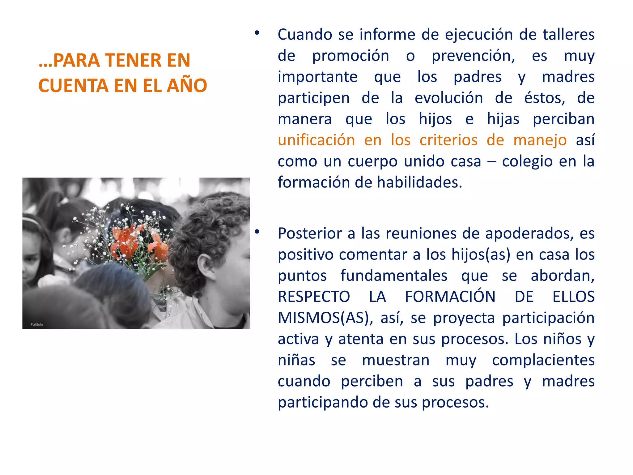 •   Cuando se informe de ejecución de talleres
…PARA TENER EN         de promoción o prevención, es muy
                       importante que los padres y madres
CUENTA EN EL AÑO
                       participen de la evolución de éstos, de
                       manera que los hijos e hijas perciban
                       unificación en los criterios de manejo así
                       como un cuerpo unido casa – colegio en la
                       formación de habilidades.

                   •   Posterior a las reuniones de apoderados, es
                       positivo comentar a los hijos(as) en casa los
                       puntos fundamentales que se abordan,
                       RESPECTO LA FORMACIÓN DE ELLOS
                       MISMOS(AS), así, se proyecta participación
                       activa y atenta en sus procesos. Los niños y
                       niñas se muestran muy complacientes
                       cuando perciben a sus padres y madres
                       participando de sus procesos.
 