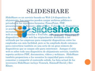 SLIDESHARE
SlideShare es un servicio basado en Web 2.0 diapositiva de
alojamiento. Los usuarios pueden cargar archivos públicos o
privados en los siguientes formatos: PowerPoint, PDF,
presentaciones de Keynote o OpenOffice. Cubiertas de diapositivas
se pueden ver en el sitio mismo, en los dispositivos de mano o
incrustados en otros sitios. Lanzado el 4 de octubre de 2006, el sitio
web es considerado similar a YouTube, pero para presentaciones de
diapositivas. El sitio web fue originalmente destinado a ser
utilizado por las empresas para compartir diapositivas entre los
empleados con más facilidad, pero se ha ampliado desde entonces
para convertirse también en una serie de un gran número de
diapositivas que se cargan sólo para entretener. Aunque el sitio
web es sobre todo una diapositiva de alojamiento servicio, también
soporta archivos PDF, documentos, vídeos y webinars. SlideShare
también proporciona a los usuarios la capacidad para evaluar,
comentar y compartir el contenido subido. La lista actual de los
inversores SlideShare incluye Venrock, Siminoff David y Dev
Khare.
 