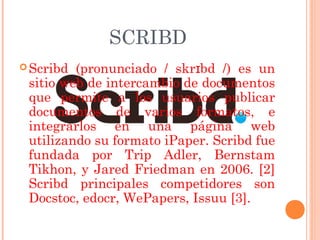 SCRIBD
 Scribd (pronunciado / skrɪbd /) es un
 sitio web de intercambio de documentos
 que permite a los usuarios publicar
 documentos de varios formatos, e
 integrarlos en una página web
 utilizando su formato iPaper. Scribd fue
 fundada por Trip Adler, Bernstam
 Tikhon, y Jared Friedman en 2006. [2]
 Scribd principales competidores son
 Docstoc, edocr, WePapers, Issuu [3].
 